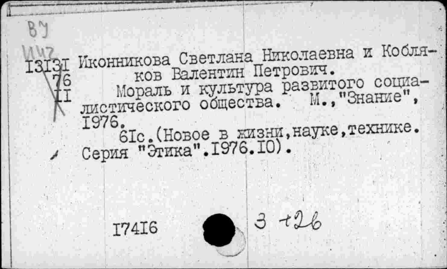 ﻿14?
13X31 Иконникова Светлана Николаевна и Кобля-\76 ков Валентин Петрович.
\ц	Мораль и культура развитого социа-
Г листического общества. М.,"Знание”, ' 1976.
61с.(Новое в жизни,науке,технике.
/ Серия "Этика”.1976.10).